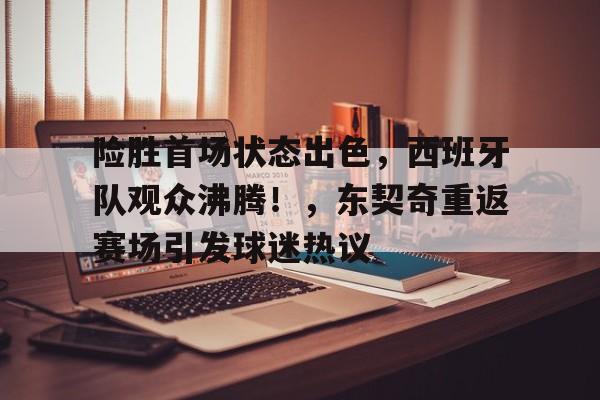开云-包含险胜首场状态出色，西班牙队观众沸腾！，东契奇重返赛场引发球迷热议的词条
